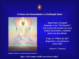 ☼ O Futuro da Humanidade e a Civilização Solar Que o Sol sempre brilhe em nossas vidas! Aquele que conseguir despertar o seu “Sol Interior” terá o dever de mostrar aos seus irmãos de jornada o caminho para essa descoberta.  E que os “Filhos do Sol” despertem e encontrem-se nesta vida! (Paulo R. C. Medeiros) Imagem: http://www.mind-surf.net-Metatron 