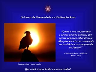 ☼ O Futuro da Humanidade e a Civilização Solar Que o Sol sempre brilhe em nossas vidas! “ Quem é esse ser pensante e dotado de livre-arbítrio, que, apesar de pouco saber de si, já olha para o Universo como mais um território a ser conquistado no futuro?” (Civilização Solar – MSG 010 Abril – 2007) Imagem: Blog Vicente Aguiar 