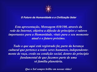 ☼ O Futuro da Humanidade e a Civilização Solar Que o Sol sempre brilhe em nossas vidas! Esta apresentação, Mensagem 030/100, através da rede da Internet, objetiva a difusão de princípios e valores importantes para a Humanidade, vitais para o seu momento atual e o futuro próximo. Tudo o que aqui está registrado faz parte da herança cultural que pertence a todos seres humanos, independente- mente de raça, credo ou condição social, dentro do princípio fundamental de que fazemos parte de uma só família planetária.   