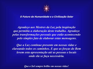 ☼ O Futuro da Humanidade e a Civilização Solar Que o Sol sempre brilhe em nossas vidas! Agradeço aos Mestres da Luz pela inspiração que permitiu a elaboração deste trabalho. Agradeço pelas transformações pessoais que estão acontecendo pelo simples fato de elaborar estas mensagens. Que a Luz continue presente em nossas vidas e clareando todos os caminhos. E que as forças do Bem levem esta apresentação até as pessoas e locais onde ela se faça necessária. 