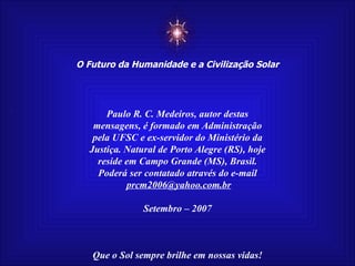 ☼ O Futuro da Humanidade e a Civilização Solar Que o Sol sempre brilhe em nossas vidas! Paulo R. C. Medeiros, autor destas mensagens, é formado em Administração pela UFSC e ex-servidor do Ministério da Justiça. Natural de Porto Alegre (RS), hoje reside em Campo Grande (MS), Brasil. Poderá ser contatado através do e-mail [email_address] Setembro – 2007 
