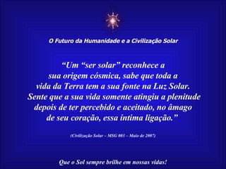 ☼ O Futuro da Humanidade e a Civilização Solar Que o Sol sempre brilhe em nossas vidas! “ Um “ser solar” reconhece a sua origem cósmica, sabe que toda a vida da Terra tem a sua fonte na Luz Solar. Sente que a sua vida somente atingiu a plenitude depois de ter percebido e aceitado, no âmago de seu coração, essa íntima ligação.”   (Civilização Solar – MSG 003 – Maio de 2007) 