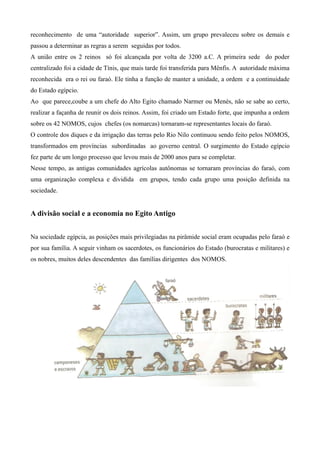 reconhecimento de uma “autoridade superior”. Assim, um grupo prevaleceu sobre os demais e
passou a determinar as regras a serem seguidas por todos.
A união entre os 2 reinos só foi alcançada por volta de 3200 a.C. A primeira sede do poder
centralizado foi a cidade de Tínis, que mais tarde foi transferida para Mênfis. A autoridade máxima
reconhecida era o rei ou faraó. Ele tinha a função de manter a unidade, a ordem e a continuidade
do Estado egípcio.
Ao que parece,coube a um chefe do Alto Egito chamado Narmer ou Menés, não se sabe ao certo,
realizar a façanha de reunir os dois reinos. Assim, foi criado um Estado forte, que impunha a ordem
sobre os 42 NOMOS, cujos chefes (os nomarcas) tornaram-se representantes locais do faraó.
O controle dos diques e da irrigação das terras pelo Rio Nilo continuou sendo feito pelos NOMOS,
transformados em províncias subordinadas ao governo central. O surgimento do Estado egípcio
fez parte de um longo processo que levou mais de 2000 anos para se completar.
Nesse tempo, as antigas comunidades agrícolas autônomas se tornaram províncias do faraó, com
uma organização complexa e dividida em grupos, tendo cada grupo uma posição definida na
sociedade.


A divisão social e a economia no Egito Antigo


Na sociedade egípcia, as posições mais privilegiadas na pirâmide social eram ocupadas pelo faraó e
por sua família. A seguir vinham os sacerdotes, os funcionários do Estado (burocratas e militares) e
os nobres, muitos deles descendentes das famílias dirigentes dos NOMOS.
 