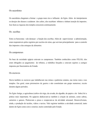 Os sacerdotes


Os sacerdotes chegaram a formar o grupo mais rico e influente do Egito. Além de interpretarem
os desejos dos deuses e cuidarem dos cultos, eles recebiam tributos e tinham isenção de impostos.
Isso fazia as riquezas dos templos crescerem continuamente.


Os escribas


Entre os burocratas vale destacar a função dos escribas. Além de supervisionar a administração,
eram responsáveis pelos registros por escritos do reino, que serviam principalmente para o controle
dos impostos e dos estoques de alimentos.


Os camponeses


Na base da sociedade egípcia estavam os camponeses. Também conhecidos como FELÁS, eles
eram obrigados ao pagamentos de tributos, a trabalhos forçados e estavam sujeitos a castigos
impostos por funcionários do Estado.


Os escravos


Havia também os escravos que trabalhavam nas minas e pedreiras estatais, nas terras reais e nos
templos. Em geral, eram prisioneiros de guerra e não constituíam um grupo numeroso, exceto
durante alguns períodos.


No Egito Antigo, a agricultura (cultivo do trigo, da cevada, do algodão, do papiro e do linho) foi a
prática mais importante. Os egípcios dedicavam-se também à criação de animais, como cabras,
carneiros e gansos. Praticavam a pesca e ocupavam-se da atividade artesanal. Desenvolveram,
ainda, a produção de tecidos, vidros e navios. Vale registrar também a atividade comercial, tanto
dentro do Egito como com o exterior, muito controlado pelo Estado.
 