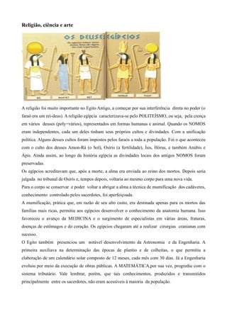 Religião, ciência e arte




A religião foi muito importante no Egito Antigo, a começar por sua interferência direta no poder (o
faraó era um rei-deus). A religião egípcia caracterizava-se pelo POLITEÍSMO, ou seja, pela crença
em vários deuses (poly=vários), representados em formas humanas e animal. Quando os NOMOS
eram independentes, cada um deles tinham seus próprios cultos e divindades. Com a unificação
política. Alguns desses cultos foram impostos pelos faraós a toda a população. Foi o que aconteceu
com o culto dos deuses Amon-Rá (o Sol), Osíris (a fertilidade), Ísis, Hórus, e também Anúbis e
Ápis. Ainda assim, ao longo da história egípcia as divindades locais dos antigos NOMOS foram
preservadas.
Os egípcios acreditavam que, após a morte, a alma era enviada ao reino dos mortos. Depois seria
julgada no tribunal de Osíris e, tempos depois, voltaria ao mesmo corpo para uma nova vida.
Para o corpo se conservar e poder voltar a abrigar a alma a técnica de mumificação dos cadáveres,
conhecimento controlado pelos sacerdotes, foi aperfeiçoada.
A mumificação, prática que, em razão de seu alto custo, era destinada apenas para os mortos das
famílias mais ricas, permitiu aos egípcios desenvolver o conhecimento da anatomia humana. Isso
favoreceu o avanço da MEDICINA e o surgimento de especialistas em várias áreas, fraturas,
doenças de estômagos e do coração. Os egípcios chegaram até a realizar cirurgias cranianas com
sucesso.
O Egito também presenciou um notável desenvolvimento da Astronomia e da Engenharia. A
primeira auxiliava na determinação das épocas de plantio e de colheitas, o que permitiu a
elaboração de um calendário solar composto de 12 meses, cada mês com 30 dias. Já a Engenharia
evoluiu por meio da execução de obras públicas. A MATEMÁTICA,por sua vez, progrediu com o
sistema tributário. Vale lembrar, porém, que tais conhecimentos, produzidos e transmitidos
principalmente entre os sacerdotes, não eram acessíveis à maioria da população.
 