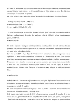 O Estado foi considerado um elemento tão marcante na vida do povo egípcio que muitos estudiosos
dessa civilização estabeleceram as divisões da história do Egito Antigo em torno das diferentes
dinastias que se sucederam no governo.
De forma simplificada, a História da antiga civilização egípcia foi dividida da seguinte maneira:


O Antigo Império (3200 a.C. - 2000 a.C.)
O Médio Império (2000 a.C. - 1580 a.C.)
O Novo Império (1580 a.C.-525 a.C.)


Existem 26 dinastias que se sucederam no poder durante quase 3 mil anos: desde a unificação do
Egito e o estabelecimento do poder dos faraós, por volta de 3200 a.C., até sua conquista pelos
persas, em 525 a.C.
O Antigo Império


Os faraós exerciam um rígido controle econômico, social e político por todo o reino, além de
promover a expansão do território para oeste, sul e nordeste. Desta forma, conseguiram consolidar
seu poder sobre todo o Egito Antigo.
Por volta do ano 2200 a.C., as cheias do Nilo diminuíram e isso trouxe sérias consequências para a
agricultura. A fome atingia camponeses e escravos, e a mortalidade era alta. Essa situação
contrastava com a riqueza dos burocratas, gerando revolta na população e conflitos entre monarcas.
Desgostosos com a situação, os nomarcas procuraram aumentar seus poderes locais para controlar
a crise. Para isso, colocaram-se acima do poder central do faraó. Foi uma época de divisão e
enfraquecimento político, o que favoreceu as invasões de povos asiáticos na região do delta do
Nilo.


O Médio Antigo


Perto de 2000 a.C., nomarcas da região de Tebas, no Alto Egito, expulsaram os invasores asiáticos e
retomaram o processo de unificação das várias províncias. Restabeleceram o poder centralizador e
a consequente unidade do Império.
Os faraós recuperaram sistemas de irrigação e áreas de plantio e anexaram novos territórios ao
império com campanhas militares vitoriosas ao sul.
Dois séculos mais tarde, por volta de 1800 a.C., começou uma nova onda de invasões de povos
vindos da Ásia, principalmente hicsos (simplificação de Hek Khasut, em egípcio, que significa
“governantes dos estrangeiros”). Eles estabeleceram seu domínio em boa parte da região, mas não
 