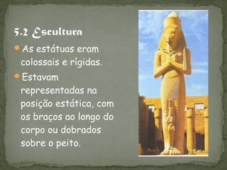 As estátuas eram
 colossais e rígidas.
Estavam
 representadas na
 posição estática, com
 os braços ao longo do
 corpo ou dobrados
 sobre o peito.
 