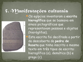 Os egípcios inventaram a escrita
 hieroglífica que se baseava em
 sinais pictográficos que
 representavam pessoas e objetos
 (hieróglifos).
Esta escrita foi decifrada a partir
 da descoberta da pedra de
 Roseta que tinha inscrito o mesmo
 texto em três tipos de escrita:
 hieroglífica (a), demótica (b) e
 grega (c).
 