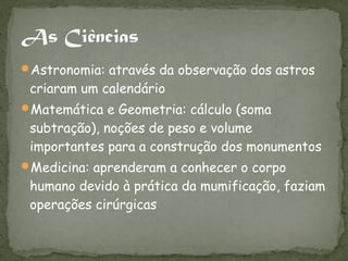 Astronomia: através da observação dos astros
 criaram um calendário
Matemática e Geometria: cálculo (soma
 subtração), noções de peso e volume
 importantes para a construção dos monumentos
Medicina: aprenderam a conhecer o corpo
 humano devido à prática da mumificação, faziam
 operações cirúrgicas
 