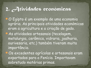 O Egipto é um exemplo de uma economia
 agrária. As principais atividades económicas
 eram a agricultura e a criação de gado.
As atividades artesanais (tecelagem,
 metalurgia, cerâmica, vidraria, joalharia,
 ourivesaria, etc.) também tiveram muita
 importância.
Os excedentes agrícolas e artesanais eram
 exportados para a Fenícia. Importavam
 sobretudo matérias primas.
 