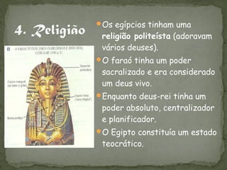Os egípcios tinham uma
 religião politeísta (adoravam
 vários deuses).
O faraó tinha um poder
 sacralizado e era considerado
 um deus vivo.
Enquanto deus-rei tinha um
 poder absoluto, centralizador
 e planificador.
O Egipto constituía um estado
 teocrático.
 