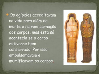 Os egípcios acreditavam
 na vida para além da
 morte e na reencarnação
 dos corpos, mas esta só
 acontecia se o corpo
 estivesse bem
 conservado. Por isso
 embalsamavam e
 mumificavam os corpos.
 