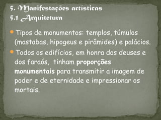 Tipos de monumentos: templos, túmulos
 (mastabas, hipogeus e pirâmides) e palácios.
Todos os edifícios, em honra dos deuses e
 dos faraós, tinham proporções
 monumentais para transmitir a imagem de
 poder e de eternidade e impressionar os
 mortais.
 