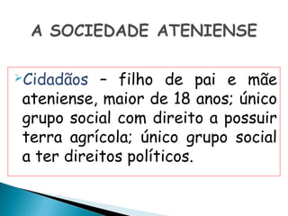 Cidadãos  – filho de pai e mãe
ateniense, maior de 18 anos; único
grupo social com direito a possuir
terra agrícola; único grupo social
a ter direitos políticos.
 
