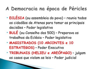    ECLÉSIA (ou assembleia do povo) – reunia todos
    os cidadãos de Atenas para tomar as principais
    decisões – Poder legislativo
   BULÉ (ou Conselho dos 500) – Preparava os
    trabalhos da Eclésia – Poder legislativo
   MAGISTRADOS (10 ARCONTES e 10
    ESTRATEGOS) – Poder Executivo
   TRIBUNAIS (HELIEU e AREÓPAGO) – julgam
    os casos que violam as leis – Poder judicial
 