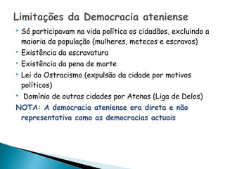    Só participavam na vida política os cidadãos, excluindo a
    maioria da população (mulheres, metecos e escravos)
   Existência da escravatura
   Existência da pena de morte
   Lei do Ostracismo (expulsão da cidade por motivos
    políticos)
   Domínio de outras cidades por Atenas (Liga de Delos)
NOTA: A democracia ateniense era direta e não
 representativa como as democracias actuais
 