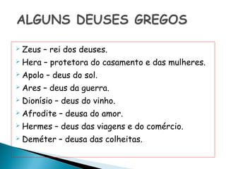    Zeus – rei dos deuses.
   Hera – protetora do casamento e das mulheres.
   Apolo – deus do sol.
   Ares – deus da guerra.
   Dionísio – deus do vinho.
   Afrodite – deusa do amor.
   Hermes – deus das viagens e do comércio.
   Deméter – deusa das colheitas.
 