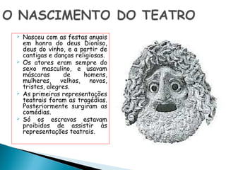   Nasceu com as festas anuais
    em honra do deus Dioníso,
    deus do vinho, e a partir de
    cantigas e danças religiosas.
   Os atores eram sempre do
    sexo masculino, e usavam
    máscaras       de    homens,
    mulheres, velhos, novos,
    tristes, alegres.
   As primeiras representações
    teatrais foram as tragédias.
    Posteriormente surgiram as
    comédias.
   Só os escravos estavam
    proibidos de assistir às
    representações teatrais.
 