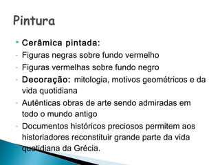    Cerâmica pintada:
-   Figuras negras sobre fundo vermelho
-   Figuras vermelhas sobre fundo negro
-   Decoração: mitologia, motivos geométricos e da
    vida quotidiana
-   Autênticas obras de arte sendo admiradas em
    todo o mundo antigo
-   Documentos históricos preciosos permitem aos
    historiadores reconstituir grande parte da vida
    quotidiana da Grécia.
 