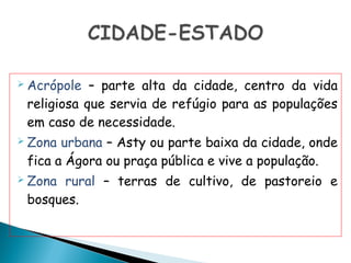  Acrópole  – parte alta da cidade, centro da vida
 religiosa que servia de refúgio para as populações
 em caso de necessidade.
 Zona urbana – Asty ou parte baixa da cidade, onde
 fica a Ágora ou praça pública e vive a população.
 Zonarural – terras de cultivo, de pastoreio e
 bosques.
 