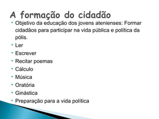    Objetivo da educação dos jovens atenienses: Formar
    cidadãos para participar na vida pública e política da
    pólis.
   Ler
   Escrever
   Recitar poemas
   Cálculo
   Música
   Oratória
   Ginástica
   Preparação para a vida política
 