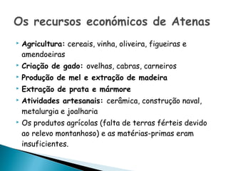    Agricultura: cereais, vinha, oliveira, figueiras e
    amendoeiras
   Criação de gado: ovelhas, cabras, carneiros
   Produção de mel e extração de madeira
   Extração de prata e mármore
   Atividades artesanais: cerâmica, construção naval,
    metalurgia e joalharia
   Os produtos agrícolas (falta de terras férteis devido
    ao relevo montanhoso) e as matérias-primas eram
    insuficientes.
 