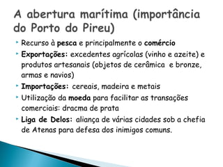    Recurso à pesca e principalmente o comércio
   Exportações: excedentes agrícolas (vinho e azeite) e
    produtos artesanais (objetos de cerâmica e bronze,
    armas e navios)
   Importações: cereais, madeira e metais
   Utilização da moeda para facilitar as transações
    comerciais: dracma de prata
   Liga de Delos: aliança de várias cidades sob a chefia
    de Atenas para defesa dos inimigos comuns.
 