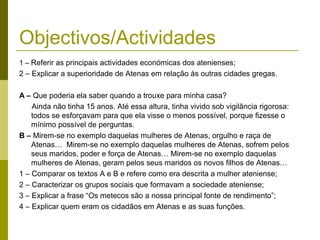 Objectivos/Actividades
1 – Referir as principais actividades económicas dos atenienses;
2 – Explicar a superioridade de Atenas em relação às outras cidades gregas.
A – Que poderia ela saber quando a trouxe para minha casa?
Ainda não tinha 15 anos. Até essa altura, tinha vivido sob vigilância rigorosa:
todos se esforçavam para que ela visse o menos possível, porque fizesse o
mínimo possível de perguntas.
B – Mirem-se no exemplo daquelas mulheres de Atenas, orgulho e raça de
Atenas… Mirem-se no exemplo daquelas mulheres de Atenas, sofrem pelos
seus maridos, poder e força de Atenas… Mirem-se no exemplo daquelas
mulheres de Atenas, geram pelos seus maridos os novos filhos de Atenas…
1 – Comparar os textos A e B e refere como era descrita a mulher ateniense;
2 – Caracterizar os grupos sociais que formavam a sociedade ateniense;
3 – Explicar a frase “Os metecos são a nossa principal fonte de rendimento”;
4 – Explicar quem eram os cidadãos em Atenas e as suas funções.
 