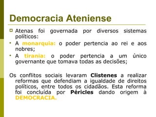 Democracia Ateniense
 Atenas foi governada por diversos sistemas
políticos:
 A monarquia: o poder pertencia ao rei e aos
nobres;
 A tirania: o poder pertencia a um único
governante que tomava todas as decisões;
Os conflitos sociais levaram Clistenes a realizar
reformas que defendiam a igualdade de direitos
políticos, entre todos os cidadãos. Esta reforma
foi concluída por Péricles dando origem à
DEMOCRACIA.
 