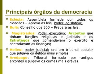 Principais órgãos da democracia
 Eclésia: Assembleia formada por todos os
cidadãos – Aprova as leis. Poder legislativo;
 Bulé: Conselho dos 500 – Prepara as leis;
 Magistrados: Poder executivo; Arcontes que
tinham funções religiosas e judiciais e os
Estrategos que comandavam o exército e
controlavam as finanças;
 Helieu: poder judicial; era um tribunal popular
que julgava os delitos mais simples;
 Areópago: Tribunal formado por antigos
arcontes e julgava os crimes mais graves.
 