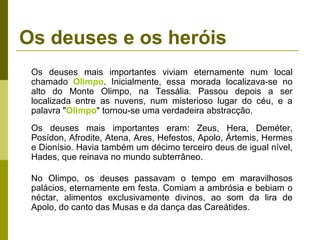 Os deuses e os heróis
Os deuses mais importantes viviam eternamente num local
chamado Olimpo. Inicialmente, essa morada localizava-se no
alto do Monte Olimpo, na Tessália. Passou depois a ser
localizada entre as nuvens, num misterioso lugar do céu, e a
palavra "Olimpo" tornou-se uma verdadeira abstracção.
Os deuses mais importantes eram: Zeus, Hera, Deméter,
Posídon, Afrodite, Atena, Ares, Hefestos, Apolo, Ártemis, Hermes
e Dionísio. Havia também um décimo terceiro deus de igual nível,
Hades, que reinava no mundo subterrâneo.
No Olimpo, os deuses passavam o tempo em maravilhosos
palácios, eternamente em festa. Comiam a ambrósia e bebiam o
néctar, alimentos exclusivamente divinos, ao som da lira de
Apolo, do canto das Musas e da dança das Careátides.
 