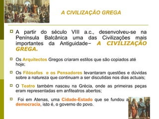  A partir do século VIII a.c., desenvolveu-se na
Península Balcânica uma das Civilizações mais
importantes da Antiguidade– A CIVILIZAÇÃO
GREGA.
 Os Arquitectos Gregos criaram estilos que são copiados até
hoje;
 Os Filósofos e os Pensadores levantaram questões e dúvidas
sobre a natureza que continuam a ser discutidas nos dias actuais;
 O Teatro também nasceu na Grécia, onde as primeiras peças
eram representadas em anfiteatros abertos;
 Foi em Atenas, uma Cidade-Estado que se fundou a primeira
democracia, isto é, o governo do povo.
A CIVILIZAÇÃO GREGA
 