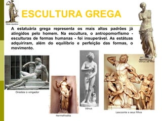 Laocoonte e seus filhos
Hermafrodita
Orestes o vingador
ESCULTURA GREGA
A estatuária grega representa os mais altos padrões já
atingidos pelo homem. Na escultura, o antropomorfismo -
esculturas de formas humanas - foi insuperável. As estátuas
adquiriram, além do equilíbrio e perfeição das formas, o
movimento.
Vénus de Milo
Vénus
 