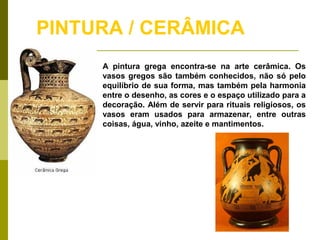 PINTURA / CERÂMICA
A pintura grega encontra-se na arte cerâmica. Os
vasos gregos são também conhecidos, não só pelo
equilíbrio de sua forma, mas também pela harmonia
entre o desenho, as cores e o espaço utilizado para a
decoração. Além de servir para rituais religiosos, os
vasos eram usados para armazenar, entre outras
coisas, água, vinho, azeite e mantimentos.
 