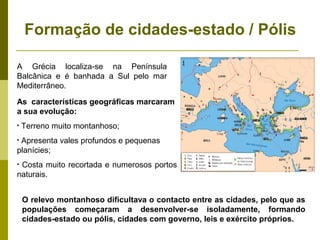 Formação de cidades-estado / Pólis
A Grécia localiza-se na Península
Balcânica e é banhada a Sul pelo mar
Mediterrâneo.
As características geográficas marcaram
a sua evolução:
• Terreno muito montanhoso;
• Apresenta vales profundos e pequenas
planícies;
• Costa muito recortada e numerosos portos
naturais.
O relevo montanhoso dificultava o contacto entre as cidades, pelo que as
populações começaram a desenvolver-se isoladamente, formando
cidades-estado ou pólis, cidades com governo, leis e exército próprios.
 