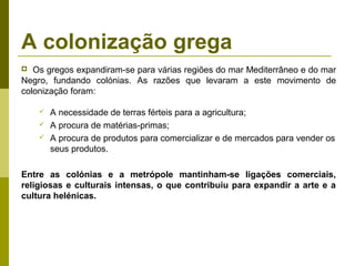 A colonização grega
 Os gregos expandiram-se para várias regiões do mar Mediterrâneo e do mar
Negro, fundando colónias. As razões que levaram a este movimento de
colonização foram:
 A necessidade de terras férteis para a agricultura;
 A procura de matérias-primas;
 A procura de produtos para comercializar e de mercados para vender os
seus produtos.
Entre as colónias e a metrópole mantinham-se ligações comerciais,
religiosas e culturais intensas, o que contribuiu para expandir a arte e a
cultura helénicas.
 