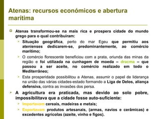 Atenas: recursos económicos e abertura
marítima
 Atenas transformou-se na mais rica e prospera cidade do mundo
grego para o qual contribuíram:
 Situação geográfica, perto do mar Egeu que permitiu aos
atenienses dedicarem-se, predominantemente, ao comércio
marítimo;
 O comércio florescente beneficiou com a prata, oriunda das minas da
região e foi utilizada na cunhagem de moeda – dracma – que
passou a ser aceite, no comércio realizado em todo o
Mediterrâneo;
 Esta prosperidade possibilitou a Atenas, assumir o papel de liderança
na união das várias cidades-estado formando a Liga de Delos, aliança
defensiva, contra as invasões dos persa.
 A agricultura era praticada, mas devido ao solo pobre,
impossibilitava que a cidade fosse auto-suficiente:
 Importavam cereais, madeiras e metais;
 Exportavam produtos artesanais, (armas, navios e cerâmicas) e
excedentes agrícolas (azeite, vinho e figos).
 