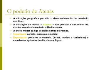 O poderio de Atenas
 A situação geográfica permitiu o desenvolvimento do comércio
marítimo;
 A utilização da moeda – dracma – que passou a ser aceite, no
comércio realizado em todo o Mediterrâneo;
 A chefia militar da liga de Delos contra os Persas.
 Importavam cereais, madeiras e metais;
 Exportavam produtos artesanais, (armas, navios e cerâmicas) e
excedentes agrícolas (azeite, vinho e figos).
 