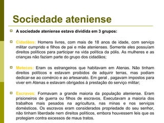 Sociedade ateniense
 A sociedade ateniense estava dividida em 3 grupos:
 Cidadãos: Homens livres, com mais de 18 anos de idade, com serviço
militar cumprido e filhos de pai e mãe atenienses. Somente eles possuíam
direitos políticos para participar na vida política da pólis. As mulheres e as
crianças não faziam parte do grupo dos cidadãos;
 Metecos: Eram os estrangeiros que habitavam em Atenas. Não tinham
direitos políticos e estavam proibidos de adquirir terras, mas podiam
dedicar-se ao comércio e ao artesanato. Em geral , pagavam impostos para
viver em Atenas e estavam obrigados à prestação do serviço militar;
 Escravos: Formavam a grande maioria da população ateniense. Eram
prisioneiros de guerra ou filhos de escravos. Executavam a maioria dos
trabalhos mais pesados na agricultura, nas minas e nos serviços
domésticos. Os escravos eram considerados propriedade do seu senhor,
não tinham liberdade nem direitos políticos, embora houvessem leis que os
protegiam contra excessos de maus tratos.
 