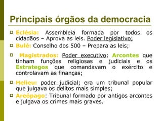 Principais órgãos da democracia  Eclésia:  Assembleia formada por todos os cidadãos – Aprova as leis.  Poder legislativo; Bulé:  Conselho dos 500 – Prepara as leis; Magistrados:   Poder executivo ;  Arcontes  que tinham funções religiosas e judiciais e os  Estrategos  que comandavam o exército e controlavam as finanças; Helieu:   poder judicial ; era um tribunal popular que julgava os delitos mais simples; Areópago : Tribunal formado por antigos arcontes e julgava os crimes mais graves. 