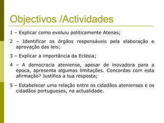 Objectivos /Actividades 1 – Explicar como evoluiu politicamente Atenas; 2 – Identificar os órgãos responsáveis pela elaboração e aprovação das leis; 3 – Explicar a importância da Eclésia; 4 – A democracia ateniense, apesar de inovadora para a época, apresenta algumas limitações. Concordas com esta afirmação? Justifica a tua resposta; 5 – Estabelecer uma relação entre os cidadãos atenienses e os cidadãos portugueses, na actualidade. 