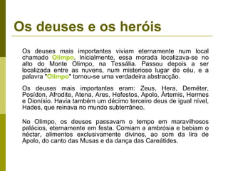 Os deuses e os heróis Os deuses mais importantes viviam eternamente num local chamado  Olimpo . Inicialmente, essa morada localizava-se no alto do Monte Olimpo, na Tessália. Passou depois a ser localizada entre as nuvens, num misterioso lugar do céu, e a palavra " Olimpo " tornou-se uma verdadeira abstracção. Os deuses mais importantes eram: Zeus, Hera, Deméter, Posídon, Afrodite, Atena, Ares, Hefestos, Apolo, Ártemis, Hermes e Dionísio. Havia também um décimo terceiro deus de igual nível, Hades, que reinava no mundo subterrâneo. No Olimpo, os deuses passavam o tempo em maravilhosos palácios, eternamente em festa. Comiam a ambrósia e bebiam o néctar, alimentos exclusivamente divinos, ao som da lira de Apolo, do canto das Musas e da dança das Careátides. 
