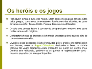 Os heróis e os jogos Praticavam ainda o culto dos heróis. Eram seres mitológicos considerados pelos gregos, como seus antecessores, fundadores das cidades, às quais davam protecção: Teseu, Épido, Perseu, Belerofonte e Hércules; O culto aos deuses levou à construção de grandiosos templos, nos quais realizavam o culto religioso; Consideravam que os oráculos eram meios utilizados pelos deuses para se comunicarem com eles;  Diversos jogos periódicos eram promovidos pelos gregos em homenagem aos deuses, como os  Jogos Olímpicos , dedicados a Zeus, na cidade Olímpia. Os Jogos Olímpicos eram praticados de quatro em quatro anos. Durante sua realização, paravam-se as guerras e respeitavam-se como  pessoas sagradas, os seus participantes. 
