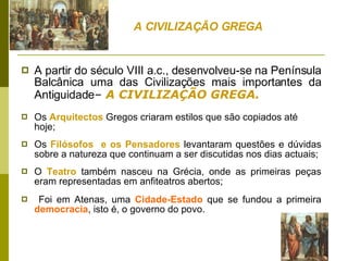 A partir do século VIII a.c., desenvolveu-se na Península Balcânica uma das Civilizações mais importantes da Antiguidade –  A CIVILIZAÇÃO GREGA. Os  Arquitectos  Gregos criaram estilos que são copiados até hoje;  Os  Filósofos  e os Pensadores  levantaram questões e dúvidas sobre a natureza que continuam a ser discutidas nos dias actuais;  O  Teatro  também nasceu na Grécia, onde as primeiras peças eram representadas em anfiteatros abertos; Foi em Atenas, uma  Cidade-Estado  que se fundou a primeira  democracia , isto é, o governo do povo.  A CIVILIZAÇÃO GREGA 