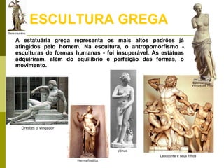 ESCULTURA GREGA A estatuária grega representa os mais altos padrões já atingidos pelo homem. Na escultura, o antropomorfismo - esculturas de formas humanas - foi insuperável. As estátuas adquiriram, além do equilíbrio e perfeição das formas, o movimento.  Laocoonte e seus filhos Hermafrodita  Orestes o vingador Vénus de Milo Vénus 