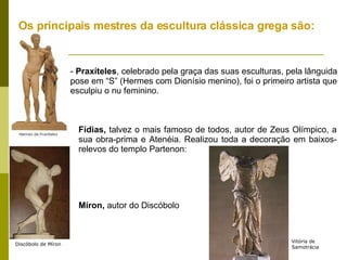 Os principais mestres da escultura clássica grega são:  -  Praxíteles , celebrado pela graça das suas esculturas, pela lânguida pose em “S” (Hermes com Dionísio menino), foi o primeiro artista que esculpiu o nu feminino. Fídias,  talvez o mais famoso de todos, autor de Zeus Olímpico, a sua obra-prima e Atenéia. Realizou toda a decoração em baixos-relevos do templo Partenon: Míron,  autor do Discóbolo Discóbolo de Míron Vitória de Samotrácia 