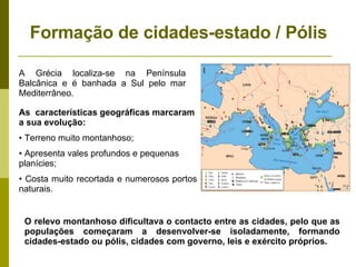 Formação de cidades-estado / Pólis A Grécia localiza-se na Península Balcânica e é banhada a Sul pelo mar Mediterrâneo. As  características geográficas marcaram a sua evolução: Terreno muito montanhoso; Apresenta vales profundos e pequenas planícies; Costa muito recortada e numerosos portos naturais. O relevo montanhoso dificultava o contacto entre as cidades, pelo que as populações começaram a desenvolver-se isoladamente, formando cidades-estado ou pólis, cidades com governo, leis e exército próprios.  