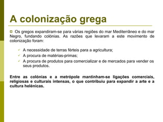 A colonização grega Os gregos expandiram-se para várias regiões do mar Mediterrâneo e do mar Negro, fundando colónias. As razões que levaram a este movimento de colonização foram: A necessidade de terras férteis para a agricultura; A procura de matérias-primas; A procura de produtos para comercializar e de mercados para vender os seus produtos. Entre as colónias e a metrópole mantinham-se ligações comerciais, religiosas e culturais intensas, o que contribuiu para expandir a arte e a cultura helénicas. 