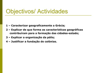 Objectivos/ Actividades 1 – Caracterizar geograficamente a Grécia; 2 – Explicar de que forma as características geográficas contribuíram para a formação das cidades-estado; 3 – Explicar a organização da pólis; 4 – Justificar a fundação de colónias. 