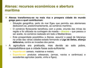 Atenas: recursos económicos e abertura marítima Atenas transformou-se na mais rica e prospera cidade do mundo grego para o qual contribuíram: Situação geográfica, perto do mar Egeu que permitiu aos atenienses dedicarem-se, predominantemente, ao comércio marítimo; O comércio florescente beneficiou com a prata, oriunda das minas da região e foi utilizada na cunhagem de moeda –  dracma  – que passou a ser aceite, no comércio realizado em todo o Mediterrâneo; Esta prosperidade possibilitou a Atenas, assumir o papel de liderança na união das várias cidades-estado formando a  Liga de Delos, aliança defensiva,  contra as invasões dos persa.  A agricultura era praticada, mas devido ao solo pobre, impossibilitava que a cidade fosse auto-suficiente: Importavam  cereais, madeiras e metais; Exportavam  produtos artesanais, (armas, navios e cerâmicas) e excedentes agrícolas (azeite, vinho e figos). 